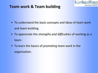 Team work & Team building


• To understand the basic concepts and ideas of team work
  and team building.
• To appreciate the strengths and difficulties of working as a
  team.
• To learn the basics of promoting team work in the
  organization.
 
