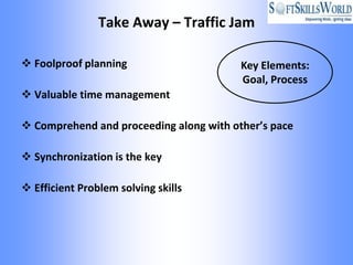 Take Away – Traffic Jam

 Foolproof planning                     Key Elements:
                                         Goal, Process
 Valuable time management

 Comprehend and proceeding along with other’s pace

 Synchronization is the key

 Efficient Problem solving skills
 