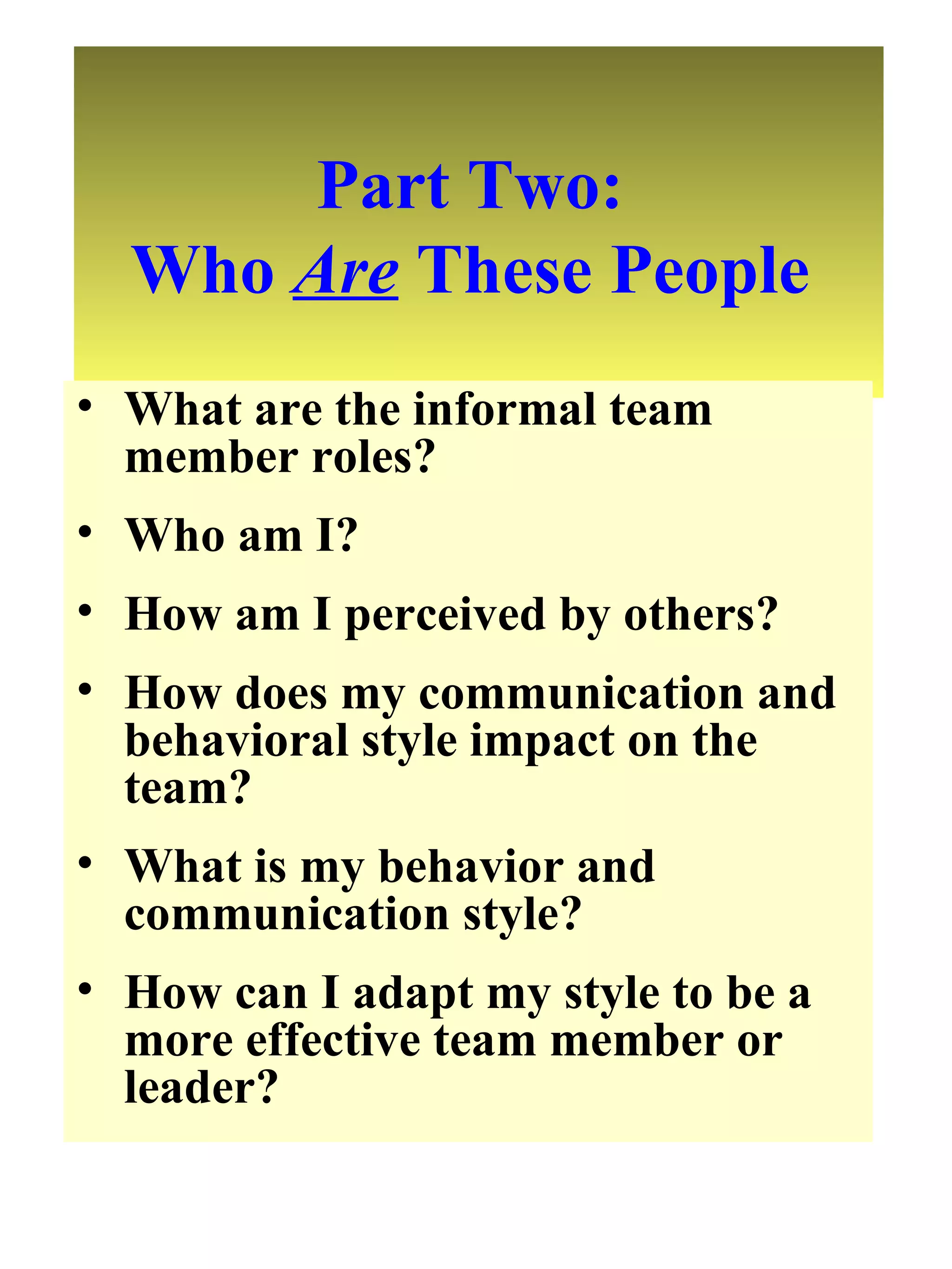 Part Two:  Who  Are  These People  What are the informal team member roles? Who am I? How am I perceived by others? How does my communication and behavioral style impact on the team? What is my behavior and communication style? How can I adapt my style to be a more effective team member or leader? 