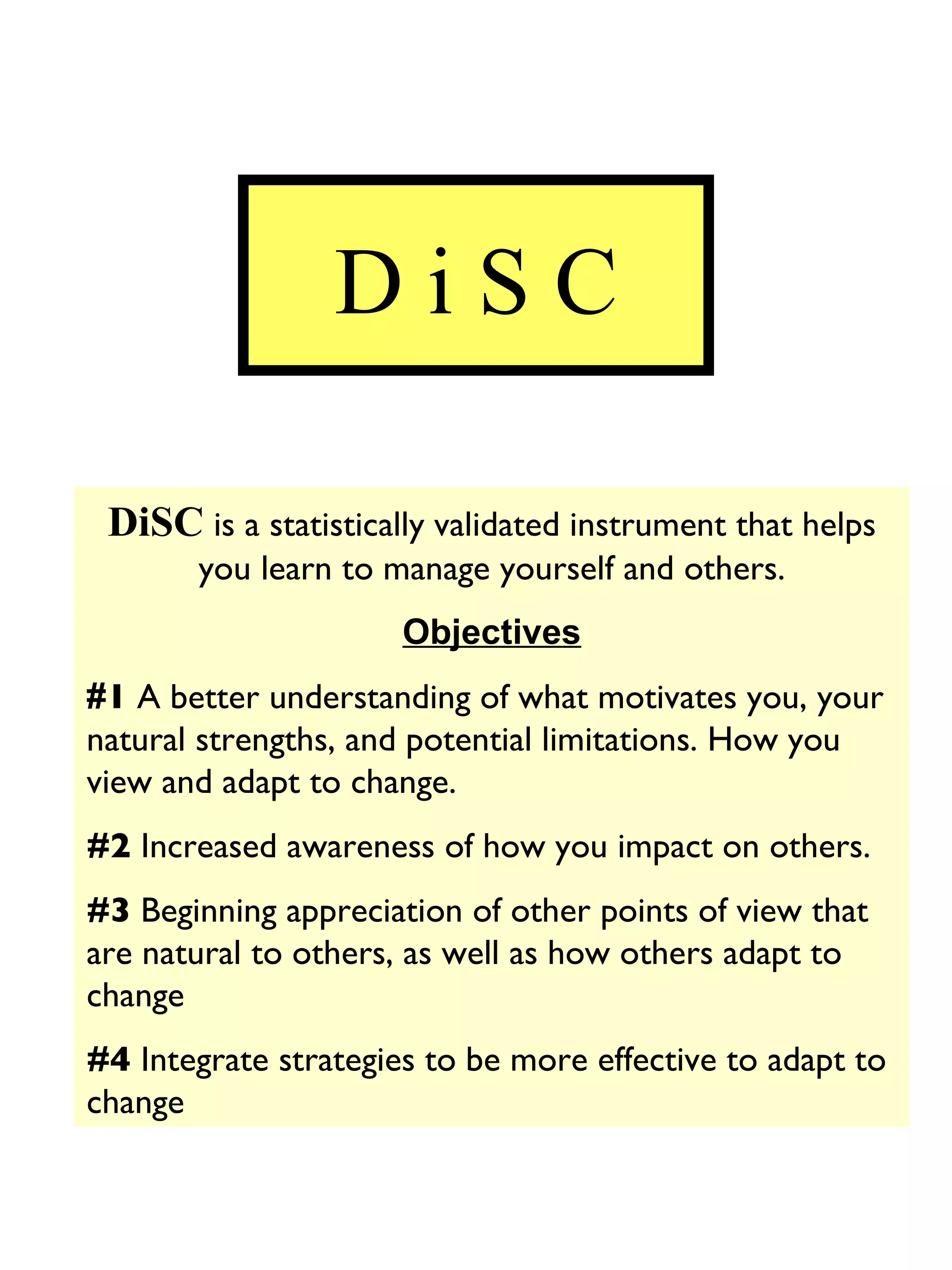 D i S C DiSC  is a statistically validated instrument that helps you learn to manage yourself and others. Objectives # 1  A better understanding of what motivates you, your natural strengths, and potential limitations. How you view and adapt to change. #2  Increased awareness of how you impact on others. #3  Beginning appreciation of other points of view that are natural to others, as well as how others adapt to change #4  Integrate strategies to be more effective to adapt to change 