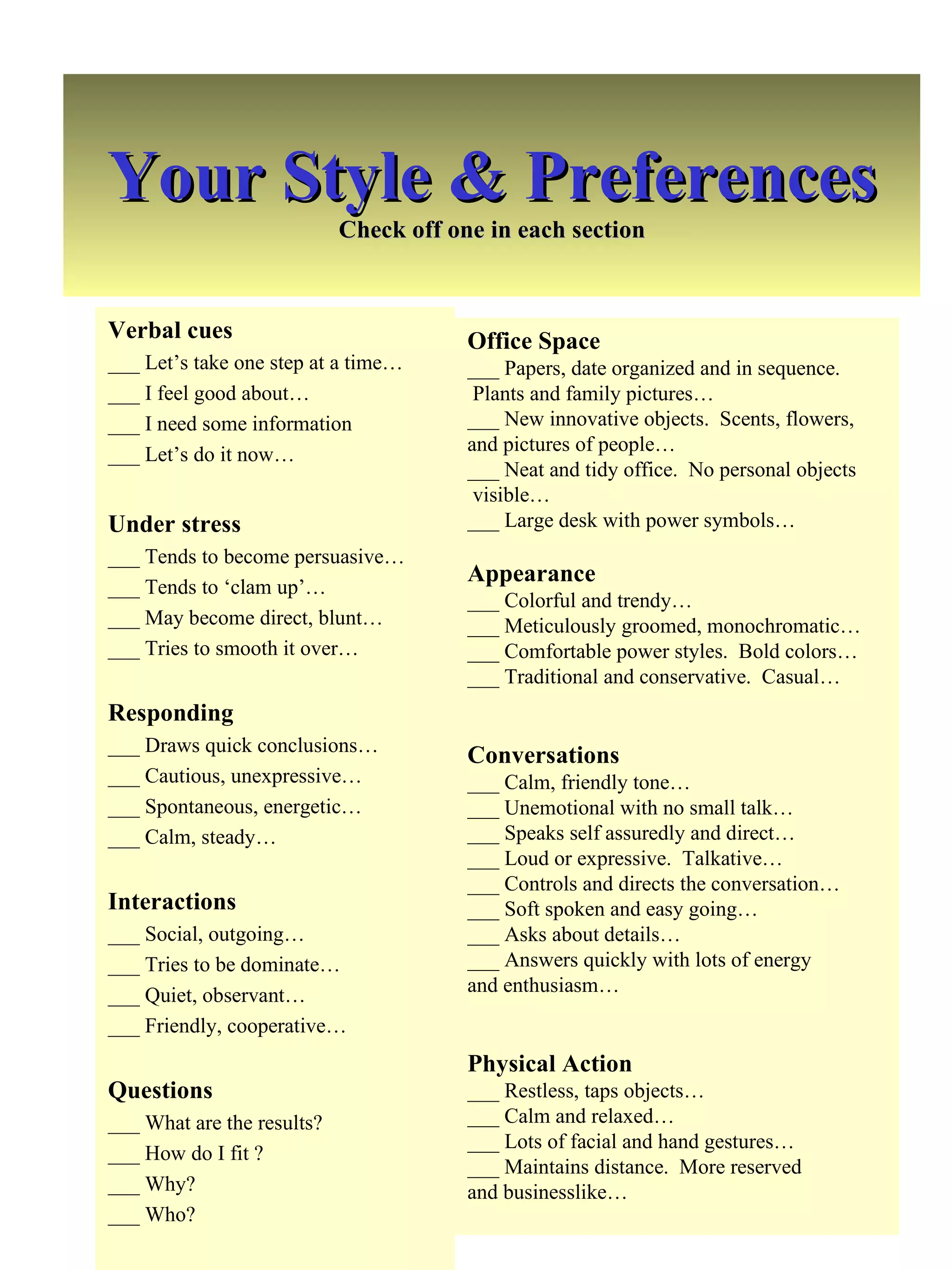 Your Style & Preferences Check off one in each section Verbal cues ___ Let’s take one step at a time… ___ I feel good about… ___ I need some information ___ Let’s do it now… Under stress ___ Tends to become persuasive… ___ Tends to ‘clam up’… ___ May become direct, blunt… ___ Tries to smooth it over… Responding ___ Draws quick conclusions… ___ Cautious, unexpressive… ___ Spontaneous, energetic… ___ Calm, steady… Interactions ___ Social, outgoing… ___ Tries to be dominate… ___ Quiet, observant… ___ Friendly, cooperative… Questions ___ What are the results? ___ How do I fit ? ___ Why? ___ Who? Office Space ___ Papers, date organized and in sequence.  Plants and family pictures… ___ New innovative objects.  Scents, flowers,  and pictures of people… ___ Neat and tidy office.  No personal objects visible… ___ Large desk with power symbols… Appearance ___ Colorful and trendy… ___ Meticulously groomed, monochromatic… ___ Comfortable power styles.  Bold colors… ___ Traditional and conservative.  Casual… Conversations ___ Calm, friendly tone… ___ Unemotional with no small talk… ___ Speaks self assuredly and direct… ___ Loud or expressive.  Talkative… ___ Controls and directs the conversation… ___ Soft spoken and easy going… ___ Asks about details… ___ Answers quickly with lots of energy  and enthusiasm… Physical Action ___ Restless, taps objects… ___ Calm and relaxed… ___ Lots of facial and hand gestures… ___ Maintains distance.  More reserved  and businesslike… 