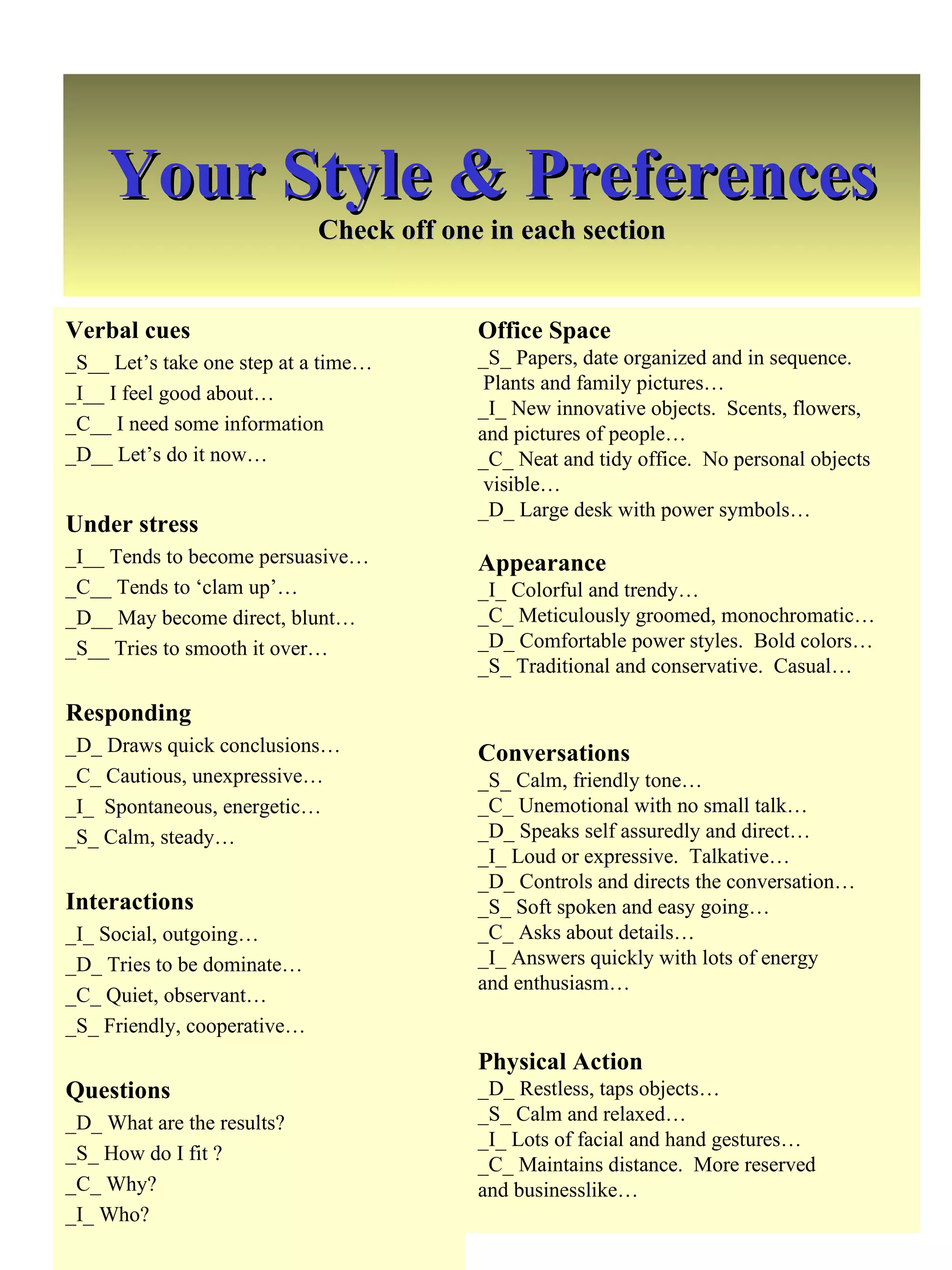 Your Style & Preferences Check off one in each section Verbal cues _S__ Let’s take one step at a time… _I__ I feel good about… _C__ I need some information _D__ Let’s do it now… Under stress _I__ Tends to become persuasive… _C__ Tends to ‘clam up’… _D__ May become direct, blunt… _S__ Tries to smooth it over… Responding _D_ Draws quick conclusions… _C_ Cautious, unexpressive… _I_  Spontaneous, energetic… _S_ Calm, steady… Interactions _I_ Social, outgoing… _D_ Tries to be dominate… _C_ Quiet, observant… _S_ Friendly, cooperative… Questions _D_ What are the results? _S_ How do I fit ? _C_ Why? _I_ Who? Office Space _S_ Papers, date organized and in sequence.  Plants and family pictures… _I_ New innovative objects.  Scents, flowers,  and pictures of people… _C_ Neat and tidy office.  No personal objects visible… _D_ Large desk with power symbols… Appearance _I_ Colorful and trendy… _C_ Meticulously groomed, monochromatic… _D_ Comfortable power styles.  Bold colors… _S_ Traditional and conservative.  Casual… Conversations _S_ Calm, friendly tone… _C_ Unemotional with no small talk… _D_ Speaks self assuredly and direct… _I_ Loud or expressive.  Talkative… _D_ Controls and directs the conversation… _S_ Soft spoken and easy going… _C_ Asks about details… _I_ Answers quickly with lots of energy  and enthusiasm… Physical Action _D_ Restless, taps objects… _S_ Calm and relaxed… _I_ Lots of facial and hand gestures… _C_ Maintains distance.  More reserved  and businesslike… 