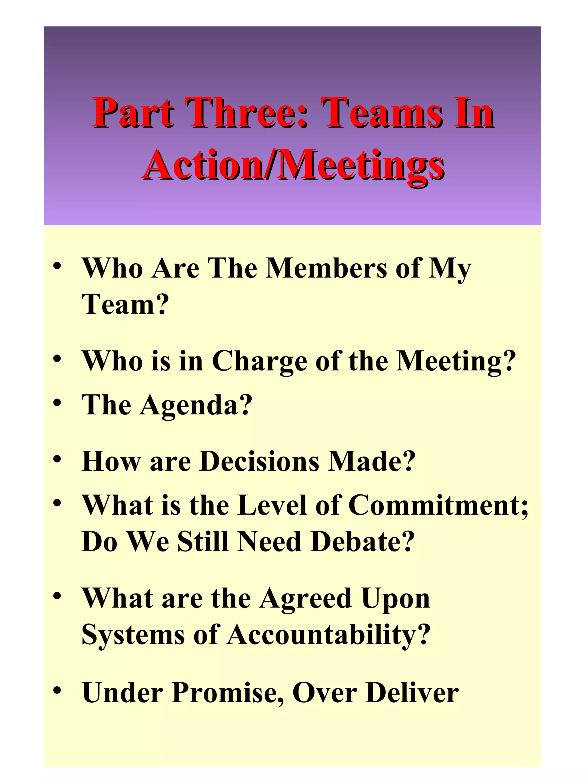 Part Three: Teams In Action/Meetings Who Are The Members of My Team?  Who is in Charge of the Meeting? The Agenda? How are Decisions Made? What is the Level of Commitment; Do We Still Need Debate? What are the Agreed Upon Systems of Accountability?  Under Promise, Over Deliver 