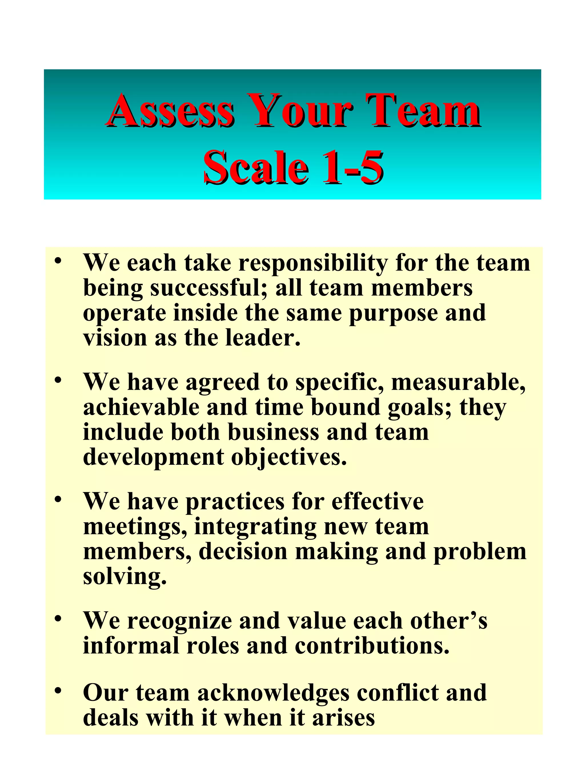 Assess Your Team Scale 1-5 We each take responsibility for the team being successful; all team members operate inside the same purpose and vision as the leader. We have agreed to specific, measurable, achievable and time bound goals; they include both business and team development objectives.  We have practices for effective meetings, integrating new team members, decision making and problem solving. We recognize and value each other’s informal roles and contributions. Our team acknowledges conflict and deals with it when it arises 
