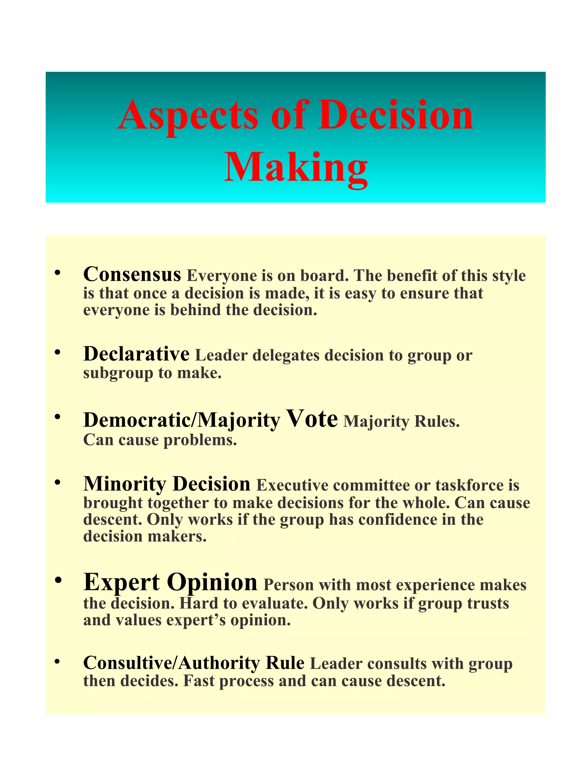 Aspects of   Decision Making Consensus   Everyone is on board. The benefit of this style is that once a decision is made, it is easy to ensure that everyone is behind the decision. Declarative   Leader delegates decision to group or subgroup to make. Democratic/Majority   Vote   Majority Rules.  Can cause problems. Minority Decision   Executive committee or taskforce is brought together to make decisions for the whole. Can cause descent. Only works if the group has confidence in the decision makers. Expert Opinion   Person with most experience makes the decision. Hard to evaluate. Only works if group trusts and values expert’s opinion. Consultive/Authority Rule  Leader consults with group then decides. Fast process and can cause descent. 