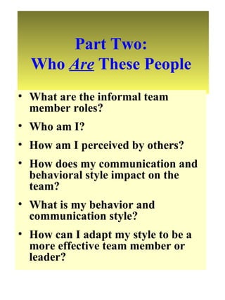 Part Two:  Who  Are  These People  What are the informal team member roles? Who am I? How am I perceived by others? How does my communication and behavioral style impact on the team? What is my behavior and communication style? How can I adapt my style to be a more effective team member or leader? 