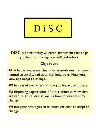 D i S C DiSC  is a statistically validated instrument that helps you learn to manage yourself and others. Objectives # 1  A better understanding of what motivates you, your natural strengths, and potential limitations. How you view and adapt to change. #2  Increased awareness of how you impact on others. #3  Beginning appreciation of other points of view that are natural to others, as well as how others adapt to change #4  Integrate strategies to be more effective to adapt to change 