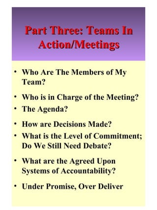 Part Three: Teams In Action/Meetings Who Are The Members of My Team?  Who is in Charge of the Meeting? The Agenda? How are Decisions Made? What is the Level of Commitment; Do We Still Need Debate? What are the Agreed Upon Systems of Accountability?  Under Promise, Over Deliver 