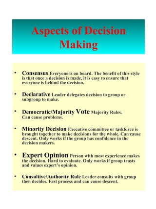 Aspects of   Decision Making Consensus   Everyone is on board. The benefit of this style is that once a decision is made, it is easy to ensure that everyone is behind the decision. Declarative   Leader delegates decision to group or subgroup to make. Democratic/Majority   Vote   Majority Rules.  Can cause problems. Minority Decision   Executive committee or taskforce is brought together to make decisions for the whole. Can cause descent. Only works if the group has confidence in the decision makers. Expert Opinion   Person with most experience makes the decision. Hard to evaluate. Only works if group trusts and values expert’s opinion. Consultive/Authority Rule  Leader consults with group then decides. Fast process and can cause descent. 