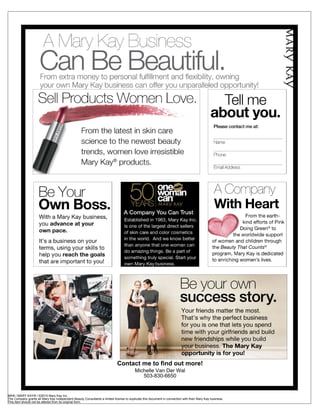 Contact me to find out more!
                                                                                         Michelle Van Der Wal
                                                                                            503-830-6650


MK® / MARY KAY® / ©2010 Mary Kay Inc.
The Company grants all Mary Kay Independent Beauty Consultants a limited license to duplicate this document in connection with their Mary Kay business.
This item should not be altered from its original form.
 