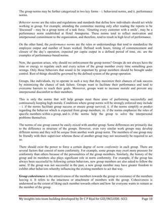 My insights into team building developed by Dr C P Rijal for GIZ/INCLUDE- SCCI Page 10
The group norms may be further categorized in two key forms – i. behavioral norms, and ii. performance
norms.
Behavior norms are the rules and regulations and standards that define how individuals should act while
working in group. For example, attending the committee meeting only after reading the reports to be
'discussed' - may be a group norm of a task force. ‘Greeting every customer with a smile’, may be a
performance norm established at Hotel Annapurna. These norms tend to reflect motivation and
interpersonal commitment to the organization, and therefore, tend to result in high level of performance.
On the other hand, the performance norms are the rules or understandings that tend to standardize the
employee output and number of hours worked. Defined work hours, timing of commencement and
closure of the day’s operation, expected per capita output in a defined period of time, etc. are the
examples of performance-based norms.
Now, the question arises, why should we enforcement the group norms? Groups do not always have the
time or energy to regulate each and every action of the group member every time something goes
wrongs. Only those behaviors that sound to be important by group members should be brought under
control. Rest of things should be governed by the defined system of the group operation.
Groups, like individuals, try to operate in such a way that they maximize their chances of task success
by minimizing the chance of task failure. Groups want to facilitate their performance and tend to
overcome barriers to reach their goals. Moreover, groups want to increase morale and prevent any
interpersonal discomfort to their members.
This is only the norms that will help groups meet these aims of performing successfully and
continuously keeping high morale. Conditions where group norms will be strongly enforced may include
– i. if the norms facilitate group success or ensure group survival, ii. if the norms simplify or predict
regarding the behavior which is expected from group members, iii. if the norms emphasize the roles of
specific members within a group, and iv. if the norms help the group to solve the interpersonal
problems themselves.
The norms of one group cannot be easily mixed with another group. Some differences are primarily due
to the difference in structure of the groups. However, even very similar work groups may develop
different norms and they will be unique from another work group norm. The members of one group may
be friendly with their supervisor whereas those of another group may not necessarily be required to act
so.
There should exist the power to force a certain degree of norm conformity in each group. There are
several factors that consist of norm conformity. For example, some groups may exert more pressure for
conformity than others because of the personalities of the group members. Similarly, the history of the
group and its members also plays significant role in norm conformity. For example, if the group has
always been successful by following certain behaviors, new group members are also asked to follow the
same. If the group was not successful in the past, a new group member may have greater freedom to
exhibit other behaviors whereby influencing the existing members to act that way.
Group cohesiveness is the attractiveness of the members towards the group or resistance of the members
leaving it. It refers to the intactness or attachment of members with the group. Cohesiveness is
understood as the extent of liking each member towards others and how far everyone wants to remain as
the member of the group.
 