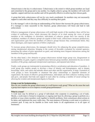 My insights into team building developed by Dr C P Rijal for GIZ/INCLUDE- SCCI Page 11
Attractiveness is the key to cohesiveness. Cohesiveness is the extent to which group members are loyal
and committed to the group and to one another. In a highly cohesive group, the members will work well
together, support and trust one another and will be generally effective at achieving their chosen goals.
A group that lacks cohesiveness will not be very much coordinated. Its members may not necessarily
support to each other and they may face difficulty in reaching their goals.
It is the manager’s role to develop an understanding of the factors that increase the group cohesiveness.
If a manager is more successful in this function, group cohesiveness will boost and lead to task
achievement.
Effective management of group cohesiveness will yield high morale of the members; there will be less
evident of conflicting views, which decreases the chances of in clash among the views of group
members at the workplace or elsewhere; individuals of cohesive groups have less anxiety at the
workplace; members of cohesive groups are regular at their work; cohesiveness increases productivity;
and organizations gain from the members of cohesive groups because they communicate better, they
share ideologies, and respect opinions of fellow employees.
To increase group cohesiveness, the managers should strive for enhancing the group competitiveness,
raising interpersonal attraction, bringing in the system of favorable evaluation by external agencies,
promoting the culture of prior agreement on goals, and initiating more frequent interactions among the
members of the group and beyond.
On the other hand, a few obstacles to group cohesiveness include larger group size, disagreement or
incompatibility on goals, negative competitiveness between group members, domination by one or more
members of the group, unpleasant interpersonal experiences, and repeated task failure.
Finally, work groups are instrumental in promoting effective socialization and education of members. A
work group also enables people to develop a sense of identity and belongingness, and to deepen
knowledge, skills, and values and attitudes about each other and the organization, at large. Formation of
work groups is more favourable in situations that place relationships as important elements of
organization. By means of effective group performance, individuals can form collective working circles
and grow, and people find help and support to each other by creating a number of social settings by
allowing the wisdom and interpersonal dignity to flourish.
Group event for brainstorming…
How do you visualize the group cohesiveness in a well known work group? What are the areas that such
a group must improve so as to improve overall group performance?
What is a team?
A work team may be defined as a group of individuals who cooperate in completing a set of tasks.
Mostly, a work team is formed in temporary or ongoing task basis by allowing a group to perform on a
problem or issue where members work together to identify problems, form consensuses about actions to
be taken, and implement the most viable ones. The main purpose of forming a work team is to achieve a
common goal. It may not be feasible to form work teams in all organizations or in all types of
businesses.
 