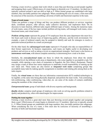 My insights into team building developed by Dr C P Rijal for GIZ/INCLUDE- SCCI Page 12
Forming a team involves a greater deal work which is more than just throwing several people together
and assigning them a goal. Effectiveness of a team begins to diminish over 12 members. An ideal size is
typically centered around 6 and can drift as high as 9. When formal groups are established with large
numbers, they inevitably partition into subgroups. When considering the size of a team, a firm must also
be conscious of the necessity of assembling a diversity of skills and functional expertise in the team.
Types of work teams
Teams can perform a range of things and they can produce different products or services, negotiate
deals, coordinate projects, offer advices, make collective decisions, and implement them. On its
discourse to team function, different tasks require different types of teams. Among the numerous types
of work teams, some of the key types include problem-solving teams, self-managed work teams, cross-
functional teams, and virtual teams.
Problem solving teams represent the group of 5-8 employees from the same department who meet for a
few hours each week to discuss ways of improving quality, efficiency, and the work environment. For
example, a team of technical experts may be assigned to identify and seek for strategies to resolve a
particular technical problem in a small car prototype.
On the other hand, the self-managed work teams represent 6-10 people who take on responsibilities of
their former supervisors. In business organization, such teams are highly useful in developing new
products and services as well as taking a revisit on organizational strategies. Such team is also known as
autonomous work team, with almost complete autonomy in determining how a task to be done.
Similarly, the cross-functional teams are those in which the employees from about the similar
hierarchical level, but different work areas or departments, who come together to accomplish a task. For
example, while opening a new chain of restaurants in Nagarkot, the New Orlen’s Restaurant, Thamel
may assign a team of about four senior employees to undertake overall responsibility of starting up the
new chain unit. These teams are also known as integrated work teams comprising groups that
accomplish many tasks by making specific assignments to members and rotating jobs among them as the
tasks require.
Finally, the virtual teams are those that use information communication (ICT) enabled technologies to
tie together, at the same time being physically dispersed, and perform the team works. Tele-commuting,
tele-conferencing, video conferencing, video-chat, etc. are some of the modes of contacts established
among the members of the virtual teams.
Entrepreneurial team: group of individuals with diverse expertise and backgrounds.
Quality circles: comprise small groups of employees who work on solving specific problems related to
quality and productivity, often with stated targets for improvement.
Putting the team together
Forming a team involves a great deal more than just throwing several people together and assigning
them a goal. Effectiveness of a team begins to diminish over 12 members. Ideal size is typically around
6 - 9. When formal groups are established with large numbers, they inevitably partition into subgroups.
When considering the size of a team, a firm must also be conscious of necessity of assembling a
diversity of skills and functional expertise.
 
