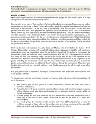 My insights into team building developed by Dr C P Rijal for GIZ/INCLUDE- SCCI Page 13
Self-reflection event…
Work individually to explore more prospects of promoting work groups and work teams for different
purposes in your organization and make a brief presentation for all participants.
Groups vs. teams
Quite often we get confused on differentiating between work groups and work teams. There is an easy
example to show the difference between these two.
For example, say, a total of four members of a batch of graduates were assigned to prepare and make a
presentation on the theme -- Work Teams. All members worked separately after allocating at least two
sub-topics to each member. On the very day of presentation, only three members out of four were
present with their works well prepared and separately saved in personal drives. Ravi, who remained
absent on that day, was supposed to make the introductory presentation. Thus, the rest of the members
asked for an excuse of his part as they had no idea about what to present for that particular part. As the
presentation commenced, Hary’s file did not open due to some technical problem. When Mahesh’s turn
came, the instructor asked a question to Hary from Mahesh’s part of presentation and Hary replied that
he was not prepared on that particular issue as it was not in his share of preparation. Finally, somehow
the presentation was over.
Next was the turn of presentation by Anila, Rahul and Mariya, who all worked on the theme -- Work
Groups. The members came up with a single file of presentation document worked by each member on
assigned sub-topics and merged in a single file and collectively refined. As Anila was commencing the
presentation, Rahul was called up for an immediate meeting with the CEO of an organization where he
was doing his final year Internship Project. He asked for excuse with the rest of his members and the
instructor also permitted for his early departure from the presentation session. A big surprise to all the
people attending the presentation session was that Anila and Mariya handled each issue as such that
people even could not notice any effect of Rahul’s absence during the presentation. These two girls
handled each sub-topic so very well and they were finally appreciated by all for such a marvelous
presentation.
Can you guess which of these tasks would you like to associate with work team and which one with
work group? And why?
To be precise to compare and contrast between work groups and work teams, following readings will
serve the purpose:
1. The primary goal of work group is to share information, whereas the work team aims to
collective performance.
2. Normally, the work group in action generates almost neutral and sometimes negative synergy
effect, whereas work team-based performance always generates positive synergy effect on
overall performance.
3. In work groups the individual members are held accountable for the task assigned to each of
them and in the case of work teams, individuals as well as the team as a whole take
accountability.
4. In a work group, the members exhibit random and varied skill competencies to solve the
problems assigned to them, whereas the members in a work team complement their task skills
and come up with high performance achieved through collective efforts.
 