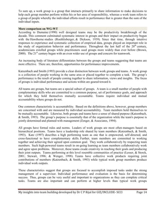 My insights into team building developed by Dr C P Rijal for GIZ/INCLUDE- SCCI Page 14
To sum up, a work group is a group that interacts primarily to share information to make decisions to
help each group member perform within his or her area of responsibility, whereas a work team refers to
a group of people whereby the individual efforts result in performance that is greater than the sum of the
individual inputs.
More comparison on WG-WT
According to Dumaine (1990) well designed teams may be the productivity breakthrough of the
decade. This comment culminated systematic interest in groups and their impact on productivity begun
with the Hawthorne studies (Roethlisberger, & Dickson, 1939). Since that time, through intuitive
responses to experience and systematic collection of empirical data, groups played an important role in
the study of organization behavior and performance. Throughout the last half of the 20th
century,
academicians extolled groups while practitioners used groups more widely than ever before (Brown,
2000). The 21st
century began with an even wider use of groups and concern for teamwork.
An increasing body of literature differentiates between the groups and teams suggesting that teams are
more effective. There are, therefore, opportunities for performance improvements.
Katzenbach and Smith (1993) provide a clear distinction between work groups and teams. A work group
is a collection of people working in the same area or placed together to complete a task. The group’s
performance is the result of people coming together to share information, views and insights. The focus
of groups is individual performance and actions within are geared toward it.
All teams are groups, but teams are a special subset of groups. A team is a small number of people with
complementary skills who are committed to a common purpose, set of performance goals, and approach
for which they hold themselves mutually accountable. Teams require individual and mutual
accountability where groups do not.
One common characteristic is accountability. Based on the definitions above, however, group members
are concerned with and are measured by individual accountability. Team members hold themselves to
be mutually accountable. Likewise, both groups and teams have a sense of shared purpose (Katzenbach,
& Smith, 1993). The group’s purpose is essentially that of the organization while the team's purpose is
jointly determined and planned with management (Zenger, & Associates, 1994).
All groups have formal rules and norms. Leaders of work groups are most often managers based on
hierarchical positions. Teams have a leadership role shared by team members (Katzenbach, & Smith,
1993). Katz (1997) describes a high performing team as one that is empowered, self-directed, and
cross-functional to have complementary skills. Further, team members are committed to working
together and achieving their agreed upon common goal. They work collaboratively by respecting team
members. Such high-powered teams result in on-going learning as team members collaboratively work
and agree upon problems. Moreover, these teams exude creativity in reaching their goals and producing
their joint outputs. Teams performing at this level resemble communities of practice (Lesser, & Storck,
2001; Stewart, 1996; & Wenger, 1998). Teams have collective work products requiring joint
contributions of members (Katzenbach, & Smith, 1993) while typical work group members produce
individual work outputs.
These characteristics suggest that groups are focused to accomplish imposed tasks under the strong
management of a supervisor. Individual performance and evaluation is the basis for determining
success. Thus, groups can be very useful and important to organizations as they can complete critical
tasks. Teams are also important and can perform at higher levels than typical work groups
 