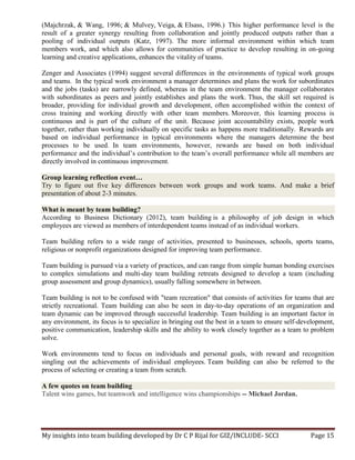 My insights into team building developed by Dr C P Rijal for GIZ/INCLUDE- SCCI Page 15
(Majchrzak, & Wang, 1996; & Mulvey, Veiga, & Elsass, 1996.) This higher performance level is the
result of a greater synergy resulting from collaboration and jointly produced outputs rather than a
pooling of individual outputs (Katz, 1997). The more informal environment within which team
members work, and which also allows for communities of practice to develop resulting in on-going
learning and creative applications, enhances the vitality of teams.
Zenger and Associates (1994) suggest several differences in the environments of typical work groups
and teams. In the typical work environment a manager determines and plans the work for subordinates
and the jobs (tasks) are narrowly defined, whereas in the team environment the manager collaborates
with subordinates as peers and jointly establishes and plans the work. Thus, the skill set required is
broader, providing for individual growth and development, often accomplished within the context of
cross training and working directly with other team members. Moreover, this learning process is
continuous and is part of the culture of the unit. Because joint accountability exists, people work
together, rather than working individually on specific tasks as happens more traditionally. Rewards are
based on individual performance in typical environments where the managers determine the best
processes to be used. In team environments, however, rewards are based on both individual
performance and the individual’s contribution to the team’s overall performance while all members are
directly involved in continuous improvement.
Group learning reflection event…
Try to figure out five key differences between work groups and work teams. And make a brief
presentation of about 2-3 minutes.
What is meant by team building?
According to Business Dictionary (2012), team building is a philosophy of job design in which
employees are viewed as members of interdependent teams instead of as individual workers.
Team building refers to a wide range of activities, presented to businesses, schools, sports teams,
religious or nonprofit organizations designed for improving team performance.
Team building is pursued via a variety of practices, and can range from simple human bonding exercises
to complex simulations and multi-day team building retreats designed to develop a team (including
group assessment and group dynamics), usually falling somewhere in between.
Team building is not to be confused with "team recreation" that consists of activities for teams that are
strictly recreational. Team building can also be seen in day-to-day operations of an organization and
team dynamic can be improved through successful leadership. Team building is an important factor in
any environment, its focus is to specialize in bringing out the best in a team to ensure self-development,
positive communication, leadership skills and the ability to work closely together as a team to problem
solve.
Work environments tend to focus on individuals and personal goals, with reward and recognition
singling out the achievements of individual employees. Team building can also be referred to the
process of selecting or creating a team from scratch.
A few quotes on team building
Talent wins games, but teamwork and intelligence wins championships -- Michael Jordan.
 