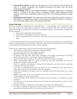 My insights into team building developed by Dr C P Rijal for GIZ/INCLUDE- SCCI Page 17
3. Team problem solving: An effective team depends on how focused and clear the goal of the
team is. A relaxed, comfortable and accepting environment and finally, open and honest
communication are required.
4. Team leadership: Effective team leadership depends on leadership competencies. A competent
leader is -- focused on the goal, ensures a collaborative climate, builds confidence of team
members, sets priorities, demonstrates sufficient ‘know-how’ and manages performance through
feedback.
5. Organizational environment: The climate and culture of the organization must be conducive to
team behavior. Competitiveness should be discouraged and uniformity should be encouraged -
this will eliminate conflict and discord among team members.
Norms of the team
There are basically two ingredients of a successful team – i. team contents, and ii. team process. The
team must consider the team contents (goals and outcomes expected). The team must also carefully
shape and monitor the team process to be used to accomplish the goals. The team process includes how
the team members --
 interact and communicate with each other,
 communicate with employees not on the team, and
 will be responsible and accountable for moving the project forward and accomplishing the
goals.
To govern both the team contents and team processes, team norms or ground rules are established by
means of equal participation of all members of the team. Once the norms or ground rules are set through
a shared discussion, all members must agree to abide with them.
Here are a few sample norms to govern the team contents and team processes:
1. What about use of cell phones during team work proceedings?
2. Treat each other with love, care, dignity and respect.
3. Maintain transparency and avoid hidden agenda.
4. Be genuine with each other about ideas, challenges, and feelings. Communicate such things
openly and accept others’ views wisely. Practice being open-minded.
5. Trust each other. Have confidence that issues discussed will be kept in confidence.
6. When a lead member opens up a space in which you may have information, feel free and
comfortable asking for what you need.
7. Practice a consistent commitment to sharing all the information you have; share the complete
information that you have up front.
8. Listen first to understand; listen before you speak; do not be dismissive of the input received
when others listen; do not be defensive with your colleagues.
9. Rather than searching for the guilty, give your colleagues the benefit of the doubt; have a clean
slate process.
10. Support each other; do not try to pull their legs down; remember, all of you will sink, if a
member plunges into water from the boat.
11. Avoid territoriality; think instead of the overall good for the company, our employees, and our
customers.
12. The discussion of issues, ideas, and direction will not become a personal attack or return to haunt
you in the future.
13. Managers are open, communicative, and authentic with each other and their teams.
14. It is okay to not know the right answer, and to admit it. The team can find the answer; practice
and experience humility; each of us may not have all the answers.
 