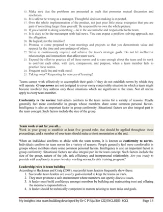 My insights into team building developed by Dr C P Rijal for GIZ/INCLUDE- SCCI Page 18
15. Make sure that the problems are presented as such that promotes mutual discussion and
resolution.
16. It is safe to be wrong as a manager. Thoughtful decision making is expected.
17. Own the whole implementation of the product, not just your little piece; recognize that you are
part of something larger than yourself. Be responsible to own the whole picture.
18. If you commit to doing something – do it. Be accountable and responsible to the team.
19. It is okay to be the messenger with bad news. You can expect a problem solving approach, not
the allegation.
20. Be logical; not the intuitive!
21. Promise to come prepared to your meetings and projects so that you demonstrate value and
respect for the time and convenience of others.
22. Strive to continuously improve and achieve the team's strategic goals. Do not let ineffective
relationships and interactions that affect team work.
23. Expend the effort to practice all of these norms and to care enough about the team and its work
to confront each other, with care, compassion, and purpose, when a team member fails to
practice these norms.
24. Frequent walk-ins and walk-outs?
25. Taking notes? Requesting for sources of learning?
Teams cannot work effectively to accomplish their goals if they do not establish norms by which they
will operate. Group norms are not designed to cover every conceivable situation in which a team might
become involved they address only those situations which are significant to the team. Not all norms
apply to every team member.
Conformity to the norms: Individuals conform to the team norms for a variety of reasons. People
generally feel more comfortable in groups whose members share some common personal factors.
Intelligence is also an important factor in group conformity. Situational factors are also integral part in
the team concept. Such factors include the size of the group.
Team work event for you all…
Work in your group to establish at least five ground rules that should be applied throughout these
proceedings, and a member of your team should make a short presentation at the end.
When an individual confirms to abide with the team norms, it is known as conformity to norms.
Individuals conform to team norms for a variety of reasons. People generally feel more comfortable in
groups whose members share some common personal factors. Intelligence is also an important factor in
group conformity. Situational factors are also integral part in the team concept. Such factors include the
size of the group, nature of the job, task efficiency and interpersonal relationship. Are you ready to
provide with conformity to your two-day working norms for this training program?
Leadership roles in team building
According to Hackman and Craig (2008), successful team leaders frequently show these:
1. Successful team leaders are usually goal-oriented to keep the teams on track.
2. They must promote a safe environment where members can openly discuss issues.
3. A leader must build confidence amongst members by building and maintaining trust and offering
the members responsibilities.
4. A leader should be technically competent in matters relating to team tasks and goals.
 