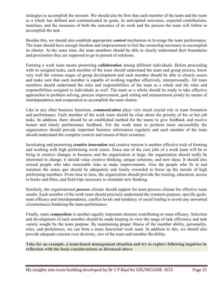 My insights into team building developed by Dr C P Rijal for GIZ/INCLUDE- SCCI Page 21
strategies to accomplish the mission. We should also be firm that each member of the team and the team
as a whole has defined and communicated its goals, its anticipated outcomes, expected contributions,
timelines, and the measures of both the outcomes of its work and the process the team will follow to
accomplish the task.
Besides this, we should also establish appropriate control mechanism to leverage the team performance.
The team should have enough freedom and empowerment to feel the ownership necessary to accomplish
its charter. At the same time, the team members should be able to clearly understand their boundaries
and proximities they are supposed to go in pursuit of solutions.
Forming a work team means promoting collaboration among different individuals. Before proceeding
with its assigned tasks, each member of the team should understand the team and group process, know
very well the various stages of group development and each member should be able to closely assess
and make sure that each member is capable of working together effectively, interpersonally. All team
members should understand the roles and responsibilities of the team as a whole and the roles and
responsibilities assigned to individuals as well. The team as a whole should be ready to take effective
approaches to problem solving, process improvement, goal setting and measurement jointly by means of
interdependence and cooperation to accomplish the team charter.
Like in any other business functions, communication plays very much crucial role in team formation
and performance. Each member of the work team should be clear about the priority of his or her job
tasks. In addition, there should be an established method for the teams to give feedback and receive
honest and timely performance feedback. For the work team to perform more successfully the
organization should provide important business information regularly and each member of the team
should understand the complete context and reason of their existence.
Inculcating and promoting creative innovation and creative tension is another effective trick of forming
and working with high performing work teams. Since one of the core jobs of a work team will be to
bring in creative changes in business and the organization at large, the organization should really be
interested in change, it should value creative thinking, unique solutions, and new ideas. It should also
reward people who take reasonable risks to make improvements. Also the people who fit in and
maintain the status quo should be adequately and timely rewarded to boost up the morale of high
performing members. From time to time, the organization should provide the training, education, access
to books and films, and field trips necessary to stimulate new thinking.
Similarly, the organizational process climate should support for team process climate for effective team
results. Each member of the work team should precisely understand the common purpose, specific goals,
team efficacy and interdependence, conflict levels and tendency of social loafing to avoid any unwanted
circumstances hindering the team performance.
Finally, team composition is another equally important element contributing to team efficacy. Selection
and development of each member should be made keeping in view the range of task efficiency and task
variety sought by the team purpose. By maintaining proper fitness of the member ability, personality,
roles, and preferences, we can form a more functional work team. In addition to this, we should also
provide adequate concern over diversity, size of the team and member flexibility.
Take for an example, a team-based management situation and try to explore following inquiries in
reflection with the basic considerations as discussed above
 