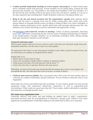 My insights into team building developed by Dr C P Rijal for GIZ/INCLUDE- SCCI Page 26
 Conduct periodic department meetings to review projects and progress, to obtain broad input,
and to coordinate shared work processes. If team members are not getting along, examine the work
processes they mutually own. The problem is not usually the personalities of the team members. It is
the fact that the team members often do not agree on how they will deliver a product or a service or
the steps required to get something done. Proper facilitation would serve the purpose better way.
 Bring in the fun and shared occasions into the organization’s agenda. Hold corporate family
dinner; take the team to a sporting event; may be, Friday evening disco after a hefty week work;
sponsor dinners at Guranshe hillside resorts; go hiking or rafting in Bheri river; hold a fortnightly or
monthly company performance review; sponsor sports teams and encourage cheering team fans. Just
celebrate every occasion that brings in return to individuals and organization, at large.
 Use icebreakers and teamwork exercises at meetings. Culture of sharing importantly interesting
home stuffs right before commencing the day work by means of standing meeting brings in freshness
in the thought pattern of people. Similarly, use of interesting ice-breakers before starting meeting
helps gain constructive attention of each member.
Teamwork icebreaker game
This fun game requires each one of you to work as a team. It provides you with quick energy boost and
information about how well the team or teams can work together.
The main goal of the Game is to get each group to complete a task within a specific amount of time, and
see which team can complete an assigned task the fastest.
Sample tasks to try:
 Build a house of card using 10 cards.
 Form a line according to height (tallest to shortest or shortest to tallest).
 Think up and write down 20 words that start with the letter "T".
 Create and write down 5 questions that have the same answer.
Debriefing: one person from each team should describe the strategy they used to work together and
accomplish the task. Also talk about the secret of success, or reason of failure.
 Celebrate team successes publicly. Buy everyone the same t-shirt or hat. Put team member names in
a drawing for company merchandise and gift certificates. You are limited in teamwork only by your
imagination.
Please take care of issues and embed teamwork accordingly. To your surprise, people will come up with
unexpected results, with empowered collectivism, connectivity as well as organization-wide
trustworthiness. What would you expect more than this? Team culture, enables individuals to contribute
more than they ever thought possible, alone.
Five teams every organization needs
Teamwork, effective work teams, and team building are popular topics in today’s organizations.
Successful teamwork fuels the accomplishment of institution’s strategic goals. Effective work teams
magnify the accomplishments of individual employees and enable them to better serve customers.
 
