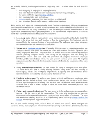 My insights into team building developed by Dr C P Rijal for GIZ/INCLUDE- SCCI Page 27
To be more effective, teams require resources, especially, time. The work teams are most effective
when:
 a diverse group of employees is able to participate,
 they limit the number of teams on which any one employee may participate,
 the teams establish a regular meeting schedule,
 they require periodic team goal setting,
 minutes or notes are posted from team meetings or projects, and
 they strengthen themselves by regularly adding newer members.
There are five work teams that every organization needs. One may observe many different approaches to
team roles and responsibilities. Different organizations may also group responsibilities differently. For
example, they may ask the safety committee to take on employee wellness responsibilities in one
organization. The team may refuse, preferring instead to add environmental responsibilities. With this in
mind, these are the five teams most frequently recommended.
1. Leadership team: Often an organization’s senior managers or department heads, the leadership
team is the group that must pull together to lead the organization. The leadership team is
responsible for the strategic direction of an organization, The leadership team plans, sets goals,
provides guidance to, and manages the organization.
2. Motivation or employee morale team: Known by different names in various organizations, the
Employee Morale Team plans and carries out events and activities that build a positive spirit
among employees. The team’s responsibilities can include activities such as hosting employee
lunches, planning company picnics, fund raising for ill employees, and fund raising for
philanthropic causes. The team leads the celebration of company milestones, employee
birthdays, and the arrival of new babies. The team sponsors company sports teams. All people in
organization can have fun with this team as the team’s only limit is the imagination of the team
members.
3. Safety and environmental team: The team ensures the safety of employees in the work place.
The team takes the lead in safety training, monthly safety talks, and the auditing of
housekeeping, safety, and workplace organization. Recycling and environmental policy
recommendations and leadership are provided by the team as well.
4. Employee wellness team: The wellness team focuses on health and fitness for employees. Most
popular activities include walking clubs, running teams, and periodic testing of health issues
such as high blood pressure screening. The wellness team can sponsor whole person wellness
activities such as how to make a budget or lunch and learns about investment products – not
investment advice.
5. Culture and communication team: The team works to define and create the company culture
necessary for the success of the organization. The team also emphasizes on two-way
communication in organization to ensure employee input up the chain of command. The team
may sponsor the monthly newsletter, a weekly company update, quarterly employee satisfaction
surveys, and an employee suggestion process.
You can start several company teams, such as these, and nurture their success. When employees see
successful teams, more employees become interested in serving on the teams. The teams make the
 