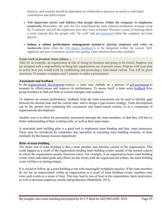My insights into team building developed by Dr C P Rijal for GIZ/INCLUDE- SCCI Page 29
bonuses, and rewards should be dependent on collaborative practices as much as individual
contribution and achievement.
 Tell important stories and folklore that people discuss within the company to emphasize
teamwork. Remember, the year the key manufacturing team reduced production wastage scrap
by 25 percent, and tell the employees how they were rewarded. Promote a sense of learning about
a team concept that the people who "do well" and are promoted within the company are team
players.
 Induce a robust performance management system by placing emphasis and value on
teamwork. Quite often the 360 degree feedback is to be integrated within the system. Self-
appraisal and peer evaluation systems are getting wider attention these days globally.
Team work to promote team culture…
Take for an example, an organization at risk of losing its business and going to be closed. Suppose you
are assigned with a responsibility to bring this organization out of present crises. Propose with your plan
of action how you would work by establishing and promoting a team-based culture. You will be given
maximum 25 minutes to prepare and 5 minutes to make a presentation.
Assessment and feedback
In the organizational development context, a team may embark on a process of self-assessment to
measure its effectiveness and improve its performance. To assess itself, a team seeks feedback from
group members to find out both its current strengths and weakness.
To improve its current performance, feedback from the team assessment can be used to identify gaps
between the desired state and the current state, and to design a gap-closure strategy. Team development
can be the greater term containing this assessment and improvement actions, or as a component of
organizational development.
Another way is to allow for personality assessment amongst the team members, so that they will have a
better understanding of their working style, as well as their team mates.
A structured team building plan is a good tool to implement team bonding and thus, team awareness.
These may be introduced by companies that specialize in executing team building sessions, or done
internally by the human resource department.
Risks of team building
The major risk of team building is that a team member may become cynical of the organization. This
could happen as a result of the organization holding team building events outside of the normal context
in which the organization usually functions lower. For example, if an organization hosts team building
events when individual goals and efforts are the norms with the organizational culture, the team building
event will have no lasting impact.
It is crucial to follow up a team building event with meaningful workplace practice. If the team members
do not see an improvement within an organization as a result of team building events, members may
view such events as a waste of time. This may lead to loss of trust in the organization, harm motivation,
as well as decrease employee morale and production (Heathfield, 2012).
 
