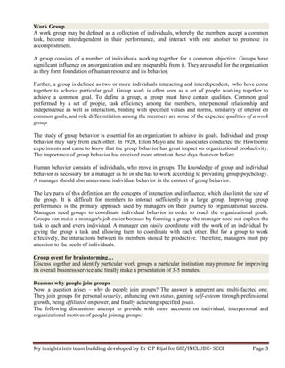 My insights into team building developed by Dr C P Rijal for GIZ/INCLUDE- SCCI Page 3
Work Group
A work group may be defined as a collection of individuals, whereby the members accept a common
task, become interdependent in their performance, and interact with one another to promote its
accomplishment.
A group consists of a number of individuals working together for a common objective. Groups have
significant influence on an organization and are inseparable from it. They are useful for the organization
as they form foundation of human resource and its behavior.
Further, a group is defined as two or more individuals interacting and interdependent, who have come
together to achieve particular goal. Group work is often seen as a set of people working together to
achieve a common goal. To define a group, a group must have certain qualities. Common goal
performed by a set of people, task efficiency among the members, interpersonal relationship and
independence as well as interaction, binding with specified values and norms, similarity of interest on
common goals, and role differentiation among the members are some of the expected qualities of a work
group.
The study of group behavior is essential for an organization to achieve its goals. Individual and group
behavior may vary from each other. In 1920, Elton Mayo and his associates conducted the Hawthorne
experiments and came to know that the group behavior has great impact on organizational productivity.
The importance of group behavior has received more attention these days that ever before.
Human behavior consists of individuals, who move in groups. The knowledge of group and individual
behavior is necessary for a manager as he or she has to work according to prevailing group psychology.
A manager should also understand individual behavior in the context of group behavior.
The key parts of this definition are the concepts of interaction and influence, which also limit the size of
the group. It is difficult for members to interact sufficiently in a large group. Improving group
performance is the primary approach used by managers on their journey to organizational success.
Managers need groups to coordinate individual behavior in order to reach the organizational goals.
Groups can make a manager's job easier because by forming a group, the manager need not explain the
task to each and every individual. A manager can easily coordinate with the work of an individual by
giving the group a task and allowing them to coordinate with each other. But for a group to work
effectively, the interactions between its members should be productive. Therefore, managers must pay
attention to the needs of individuals.
Group event for brainstorming…
Discuss together and identify particular work groups a particular institution may promote for improving
its overall business/service and finally make a presentation of 3-5 minutes.
Reasons why people join groups
Now, a question arises – why do people join groups? The answer is apparent and multi-faceted one.
They join groups for personal security, enhancing own status, gaining self-esteem through professional
growth, being affiliated on power, and finally achieving specified goals.
The following discussions attempt to provide with more accounts on individual, interpersonal and
organizational motives of people joining groups:
 