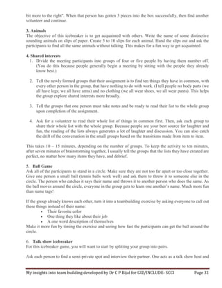 My insights into team building developed by Dr C P Rijal for GIZ/INCLUDE- SCCI Page 31
bit more to the right". When that person has gotten 3 pieces into the box successfully, then find another
volunteer and continue.
3. Animals
The objective of this icebreaker is to get acquainted with others. Write the name of some distinctive
sounding animals on slips of paper. Create 5 to 10 slips for each animal. Hand the slips out and ask the
participants to find all the same animals without talking. This makes for a fun way to get acquainted.
4. Shared interests
1. Divide the meeting participants into groups of four or five people by having them number off.
(You do this because people generally begin a meeting by sitting with the people they already
know best.)
2. Tell the newly formed groups that their assignment is to find ten things they have in common, with
every other person in the group, that have nothing to do with work. (I tell people no body parts (we
all have legs; we all have arms) and no clothing (we all wear shoes, we all wear pants). This helps
the group explore shared interests more broadly.
3. Tell the groups that one person must take notes and be ready to read their list to the whole group
upon completion of the assignment.
4. Ask for a volunteer to read their whole list of things in common first. Then, ask each group to
share their whole list with the whole group. Because people are your best source for laughter and
fun, the reading of the lists always generates a lot of laughter and discussion. You can also catch
the drift of the conversation in the small groups based on the transitions made from item to item.
This takes 10 – 15 minutes, depending on the number of groups. To keep the activity to ten minutes,
after seven minutes of brainstorming together, I usually tell the groups that the lists they have created are
perfect, no matter how many items they have, and debrief.
5. Ball Game
Ask all of the participants to stand in a circle. Make sure they are not too far apart or too close together.
Give one person a small ball (tennis balls work well) and ask them to throw it to someone else in the
circle. The person who catches it says their name and throws it to another person who does the same. As
the ball moves around the circle, everyone in the group gets to learn one another’s name. Much more fun
than name tags!
If the group already knows each other, turn it into a teambuilding exercise by asking everyone to call out
these things instead of their name:
 Their favorite color
 One thing they like about their job
 A one word description of themselves
Make it more fun by timing the exercise and seeing how fast the participants can get the ball around the
circle.
6. Talk show icebreaker
For this icebreaker game, you will want to start by splitting your group into pairs.
Ask each person to find a semi-private spot and interview their partner. One acts as a talk show host and
 