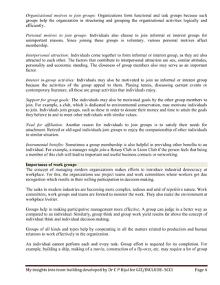 My insights into team building developed by Dr C P Rijal for GIZ/INCLUDE- SCCI Page 4
Organizational motives to join groups: Organizations form functional and task groups because such
groups help the organization in structuring and grouping the organizational activities logically and
efficiently.
Personal motives to join groups: Individuals also choose to join informal or interest groups for
unimportant reasons. Since joining these groups is voluntary, various personal motives affect
membership.
Interpersonal attraction: Individuals come together to form informal or interest group, as they are also
attracted to each other. The factors that contribute to interpersonal attraction are sex, similar attitudes,
personality and economic standing. The closeness of group members also may serve as an important
factor.
Interest in-group activities: Individuals may also be motivated to join an informal or interest group
because the activities of the group appeal to them. Playing tennis, discussing current events or
contemporary literature, all these are group activities that individuals enjoy.
Support for group goals: The individuals may also be motivated goals by the other group members to
join. For example, a club, which is dedicated to environmental conservation, may motivate individuals
to join. Individuals join groups, such as these in order to donate their money and time to attain the goals
they believe in and to meet other individuals with similar values.
Need for affiliation: Another reason for individuals to join groups is to satisfy their needs for
attachment. Retired or old-aged individuals join groups to enjoy the companionship of other individuals
in similar situation.
Instrumental benefits: Sometimes a group membership is also helpful in providing other benefits to an
individual. For example, a manager might join a Rotary Club or Lions Club if the person feels that being
a member of this club will lead to important and useful business contacts or networking.
Importance of work groups
The concept of managing modern organizations makes efforts to introduce industrial democracy at
workplace. For this, the organizations use project teams and work committees where workers get due
recognition which results in their willing participation in decision-making.
The tasks in modern industries are becoming more complex, tedious and arid of repetitive nature. Work
committees, work groups and teams are formed to monitor the work. They also make the environment at
workplace livelier.
Groups help in making participative management more effective. A group can judge in a better way as
compared to an individual. Similarly, group think and group work yield results far above the concept of
individual think and individual decision making.
Groups of all kinds and types help by cooperating in all the matters related to production and human
relations to work effectively in the organization.
An individual cannot perform each and every task. Group effort is required for its completion. For
example, building a ship, making of a movie, construction of a fly-over, etc. may require a lot of group
 