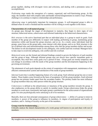 My insights into team building developed by Dr C P Rijal for GIZ/INCLUDE- SCCI Page 8
group together, dealing with divergent views and criticisms, and dealing with a premature sense of
accomplishment.
Performing stage marks the emergence of a mature, organized, and well-functioning group. At this
stage, the members deal with complex tasks and handle internal disagreements in creative ways. Primary
challenge is to continue to improve relationships and performance.
Adjourning stage is particularly important for temporary groups. A well-integrated group is able to
disband when its work is finished and the members will be willing to work together in the future.
Characteristics of a well matured group
As groups pass through the stages of development to maturity, they begin to show signs of role
structure, behavioral norms, cohesiveness and informal leadership as the behavioral characteristics.
Role structure is the active functional part that an individual plays in a group to reach its goals. Each
member of the group acts differently in respect with leading, performing in group, maintaining group
interaction within and beyond the group structure, and so on. As a result, some individuals lead the
groups, some focus on the group tasks, some interact with other groups, and so on. Role structure is the
set of defined roles and interrelationships among those roles that the group members define and accept.
The failure in role development results in role ambiguity, role conflict and role overload. Managers have
to take steps to avoid role ambiguity, role conflict and role overload.
Behavioral norms are the formal and informal bindings created to govern the behavior of each member
and the group at large. Although informal groups may not always have specific immediate goals to
accomplish, they must have some goals over a period of time. Group goals are mostly temporary and
can change in accordance with the needs of the group members and the developments happening in the
governing environment.
The attainment of such goals depends on the extent of cooperation with management, maintenance of an
efficient communication system and satisfaction of the needs of group members.
Informal leadership is another happening feature of a work group. Each informal group has one or more
leaders. These leaders come forward on the basis of acceptance of all the group members. Each informal
group has one primary leader apart from the secondary leaders. The primary leader has more influence
on group members than any other person within the group structure.
Cohesiveness is defined as the attractiveness or intactness of the group members towards the group. It
also emphasizes on the group ability to satisfy its member needs. Group cohesiveness helps the group
members to work more consistently and make greater contribution for the achievement of organizational
goals. It is also psychologically more satisfying to all of its members.
Basically, there are four principal consequences of group cohesiveness – i. ability of a group to retain its
members, ii. power of the group to influence its members, iii. degree of participation and loyalty of
members, and iv. feeling of security on the part of the members.
Group event for brainstorming…
Critically analyze the shared characteristics of a work group well known to you and share with rest of
members.
 