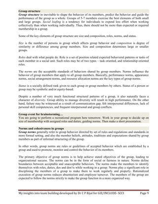 My insights into team building developed by Dr C P Rijal for GIZ/INCLUDE- SCCI Page 9
Group structure
Group structure in inevitable to shape the behavior of its members, predict the behavior and guide the
performance of the group as a whole. Groups of 5-7 members exercise the best elements of both small
and large groups. Social loafing is a tendency for individuals to expend less effort when working
collectively than when working individually. Thus, there should not be more than expected or required
membership in a group.
Some of the key elements of group structure are size and composition, roles, norms, and status.
Size is the number of persons in group which affects group behavior and composition is degree of
similarity or difference among group members. Size and composition determines large or smaller
groups.
Roles deal with what people do. Role is a set of position related expected behavioral patterns or tasks of
each member in a social unit. Such roles may be of two types – task oriented, and relationship oriented
roles.
The norms are the acceptable standards of behaviors shared by group members. Norms influence the
behavior of group members that apply to all group members. Basically, performance norms, appearance
norms, social arrangement norms, and resource allocation norms are the key types of group norms.
Status is a socially defined rank given to each group or group members by others. Status of a person or
group may be symbolic and/or equity-based.
Despite a number of very much functional structural patterns of a group, it also naturally faces a
character of diversity. Group ability to manage diversity will result in high performance. On the other
hand, failure may be witnessed as a result of communication gap, felt interpersonal differences, lack of
personal skill competencies, and frequent interpersonal and group conflicts.
Group event for brainstorming…
You are going to perform a recreational program here tomorrow. Work in your group to decide up on
size of membership with assigned roles and duties, guiding norms. Then make a short presentation.
Norms and cohesiveness in groups
Group norms generally refer to group behavior directed by set of rules and regulations and standards in
more formal setting, and also the member beliefs, attitudes, traditions and expectations shared by group
members as part of informal structuring of the group.
In other words, group norms are rules or guidelines of accepted behavior which are established by a
group and used to promote, monitor and control the behavior of its members.
The primary objective of group norms is to help achieve stated objectives of the group, leading to
organizational success. The norms can be in the form of social or fairness in nature. Norms define
boundaries between acceptable and unacceptable behaviors. The norms make the members to identify
themselves with roles, duties, dos and don’ts while working in a group. Norms play a significant role in
disciplining the members of a group to make them to work regularly and properly. Rationalized
execution of group norms reduces absenteeism and employee turnover. The members of the group are
expected to follow the norms strictly to make the group function in a more organized way.
 