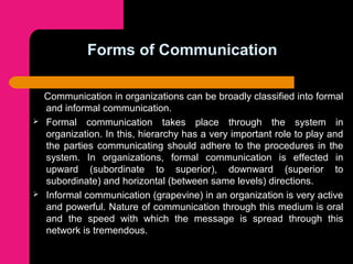 Forms of Communication
Communication in organizations can be broadly classified into formal
and informal communication.
 Formal communication takes place through the system in
organization. In this, hierarchy has a very important role to play and
the parties communicating should adhere to the procedures in the
system. In organizations, formal communication is effected in
upward (subordinate to superior), downward (superior to
subordinate) and horizontal (between same levels) directions.
 Informal communication (grapevine) in an organization is very active
and powerful. Nature of communication through this medium is oral
and the speed with which the message is spread through this
network is tremendous.
 