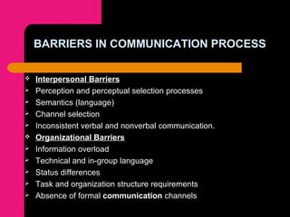 BARRIERS IN COMMUNICATION PROCESS
 Interpersonal Barriers
 Perception and perceptual selection processes
 Semantics (language)
 Channel selection
 Inconsistent verbal and nonverbal communication.
 Organizational Barriers
 Information overload
 Technical and in-group language
 Status differences
 Task and organization structure requirements
 Absence of formal communication channels
 