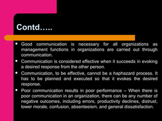 Contd…..
 Good communication is necessary for all organizations as
management functions in organizations are carried out through
communication.
 Communication is considered effective when it succeeds in evoking
a desired response from the other person.
 Communication, to be effective, cannot be a haphazard process. It
has to be planned and executed so that it evokes the desired
response.
 Poor communication results in poor performance – When there is
poor communication in an organization, there can be any number of
negative outcomes, including errors, productivity declines, distrust,
lower morale, confusion, absenteeism, and general dissatisfaction.
 