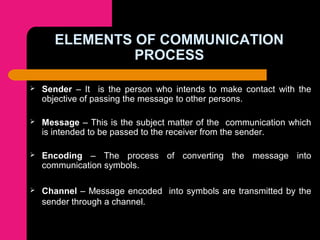 ELEMENTS OF COMMUNICATION
PROCESS
 Sender – It is the person who intends to make contact with the
objective of passing the message to other persons.
 Message – This is the subject matter of the communication which
is intended to be passed to the receiver from the sender.
 Encoding – The process of converting the message into
communication symbols.
 Channel – Message encoded into symbols are transmitted by the
sender through a channel.
 
