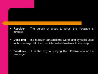  Receiver – The person or group to whom the message is
directed.
 Decoding – The receiver translates the words and symbols used
in the message into idea and interprets it to obtain its meaning.
 Feedback – It is the way of judging the effectiveness of the
message.
 