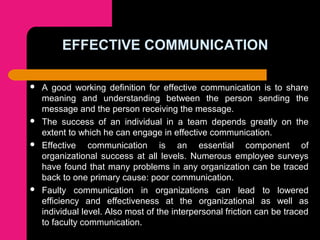 EFFECTIVE COMMUNICATION
 A good working definition for effective communication is to share
meaning and understanding between the person sending the
message and the person receiving the message.
 The success of an individual in a team depends greatly on the
extent to which he can engage in effective communication.
 Effective communication is an essential component of
organizational success at all levels. Numerous employee surveys
have found that many problems in any organization can be traced
back to one primary cause: poor communication.
 Faulty communication in organizations can lead to lowered
efficiency and effectiveness at the organizational as well as
individual level. Also most of the interpersonal friction can be traced
to faculty communication.
 