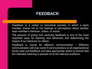 FEEDBACK
• Feedback is a verbal or nonverbal process in which a team
member shares his or her feelings or perceptions about another
team member's behavior, action, or words.
• The process of giving and receiving feedback is one of the most
important ways for learning new behaviors and determining the
impact of our behavior on others.
• Feedback is crucial for effective communication – Effective
communication will only come if communicators at all organizational
levels seek out feedback and take appropriate action to ensure that
the intended meaning is passed on to the relevant audience.
 