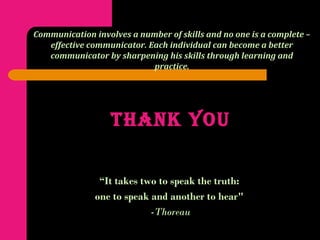 THANK YOU
“It takes two to speak the truth:
one to speak and another to hear"
-Thoreau
Communication involves a number of skills and no one is a complete –
effective communicator. Each individual can become a better
communicator by sharpening his skills through learning and
practice.
 
