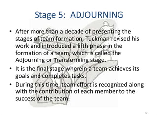 Stage 5: ADJOURNING
• After more than a decade of presenting the
stages of team formation, Tuckman revised his
work and introduced a fifth phase in the
formation of a team, which is called the
Adjourning or Transforming stage.
• It is the final stage wherein a team achieves its
goals and completes tasks.
• During this time, team effort is recognized along
with the contribution of each member to the
success of the team.
#21

 
