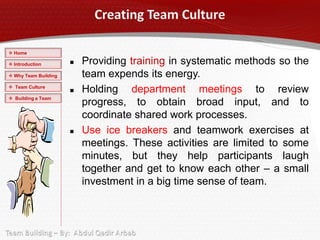  Home

 Introduction           Providing training in systematic methods so the
 Why Team Building       team expends its energy.
 Team Culture
                         Holding department meetings to review
 Building a Team
                          progress, to obtain broad input, and to
                          coordinate shared work processes.
                         Use ice breakers and teamwork exercises at
                          meetings. These activities are limited to some
                          minutes, but they help participants laugh
                          together and get to know each other – a small
                          investment in a big time sense of team.
 