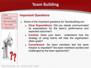  Home
                      Important Questions
 Introduction

 Why Team Building      Some of the important questions for Teambuilding are:
 Team Culture
                            Clear Expectations: Did you clearly communicated
 Building a Team
                             its expectations for the team’s performance and
                             expected outcomes?
                            Context: Does your team understand how the
                             strategy of using teams will help the organization
                             attain goals?
                            Commitment: Do team members feel the team
                             mission is important? Are team members excited and
                             challenged by the team opportunity?
 