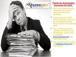 Thanks for downloading
                                                                             Anoushey free Stuff.
                                                                        •   If you are overloaded with
                                                                            work load, we are best
 Home                                                                      choice to share your
                                                                            workload.
 Introduction                     Writing Successful Project Proposal
 Why Team Building                                                     •   Outsourcing our virtual
                                                                            services will give you relief
 Team Culture
                                                                            on managing your back
 Building a Team                                                           hand research and proposal
                                                                            work.
                                                                        •   If you want to get actual
                                                                            .ppt file of this free to use
                                                                            presentation, please visit
                                                                            our website
                                                                            www.anoushey.com and
                                                                            download it now.
                                                                        •   You can also send us email
                                                                            on info@anoushey.com for
                                                                            any inquiry.
                             • By: Ghulam Qadir Arbab
            Home      Introduction    Benefits    Your Attitude    Motivating Tips
 