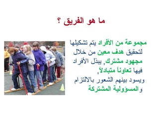 ‫ما هو الفريق ؟‬
‫مجموعة من الفراد يتم تشكيلها‬
‫لتحقيق هدف معين من خلل‬
‫مجهود مشترك, يبذل الفراد‬
‫فيها تعاونا متبادل,‬
‫ ,ً‬
‫ ,ً‬
‫ويسود بينهم الشعور باللتزام‬
‫والمسؤولية المشتركة‬

 