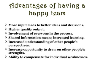 Advantages of having a
happy team
 More input leads to better ideas and decisions.
 Higher quality output.
 Involvement of everyone in the process.
 Shared information means increased learning.
 Increased understanding of other people’s
perspectives.
 Increase opportunity to draw on other people’s
strengths.
 Ability to compensate for individual weaknesses.
Anything extra that you can think of?
 