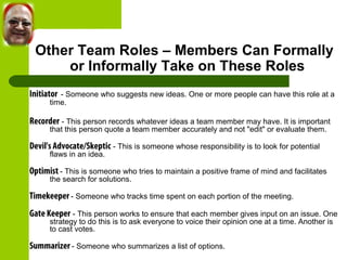 Other Team Roles – Members Can Formally 
or Informally Take on These Roles 
Initiator - Someone who suggests new ideas. One or more people can have this role at a 
time. 
Recorder - This person records whatever ideas a team member may have. It is important 
that this person quote a team member accurately and not "edit" or evaluate them. 
Devil's Advocate/Skeptic - This is someone whose responsibility is to look for potential 
flaws in an idea. 
Optimist - This is someone who tries to maintain a positive frame of mind and facilitates 
the search for solutions. 
Timekeeper - Someone who tracks time spent on each portion of the meeting. 
Gate Keeper - This person works to ensure that each member gives input on an issue. One 
strategy to do this is to ask everyone to voice their opinion one at a time. Another is 
to cast votes. 
Summarizer - Someone who summarizes a list of options. 
 