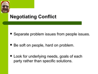 Negotiating Conflict 
 Separate problem issues from people issues. 
 Be soft on people, hard on problem. 
 Look for underlying needs, goals of each 
party rather than specific solutions. 
 