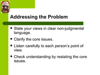 Addressing the Problem 
 State your views in clear non-judgmental 
language. 
 Clarify the core issues. 
 Listen carefully to each person’s point of 
view. 
 Check understanding by restating the core 
issues. 
 