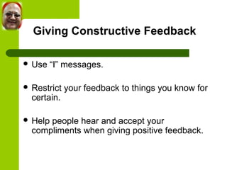 Giving Constructive Feedback 
 Use “I” messages. 
 Restrict your feedback to things you know for 
certain. 
 Help people hear and accept your 
compliments when giving positive feedback. 
 
