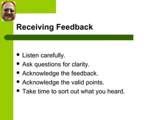 Receiving Feedback 
 Listen carefully. 
 Ask questions for clarity. 
 Acknowledge the feedback. 
 Acknowledge the valid points. 
 Take time to sort out what you heard. 
 